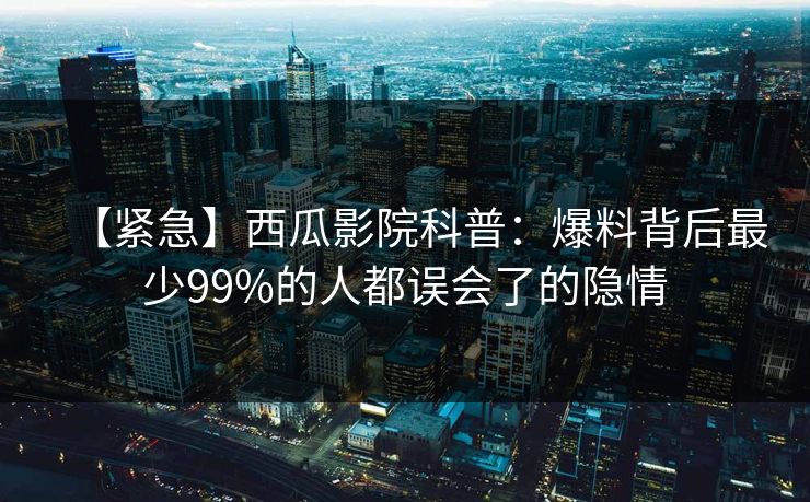 【紧急】西瓜影院科普:爆料背后最少99%的人都误会了的隐情 【紧急】西瓜影院科普:爆料背后最少99%的人都误会了的隐情