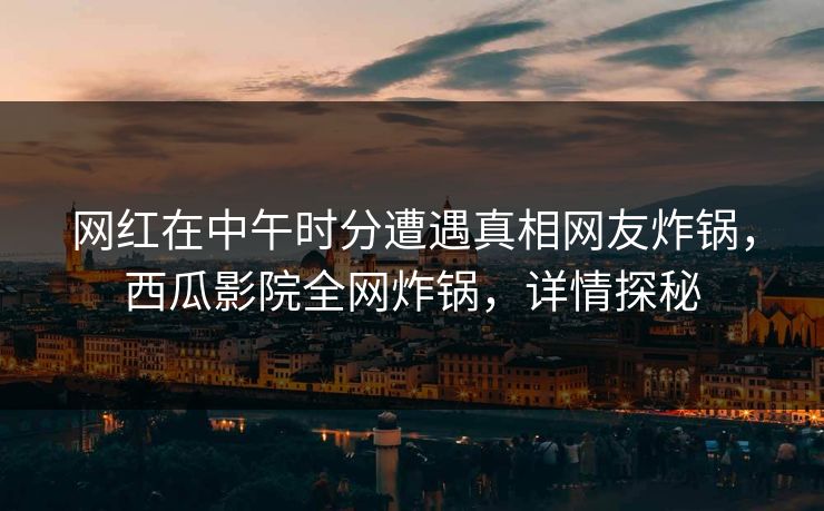网红在中午时分遭遇真相网友炸锅，西瓜影院全网炸锅，详情探秘