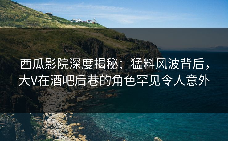 西瓜影院深度揭秘：猛料风波背后，大V在酒吧后巷的角色罕见令人意外