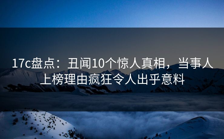 17c盘点:丑闻10个惊人真相,当事人上榜理由疯狂令人出乎意料 17c盘点:丑闻10个惊人真相,当事人上榜理由疯狂令人出乎意料