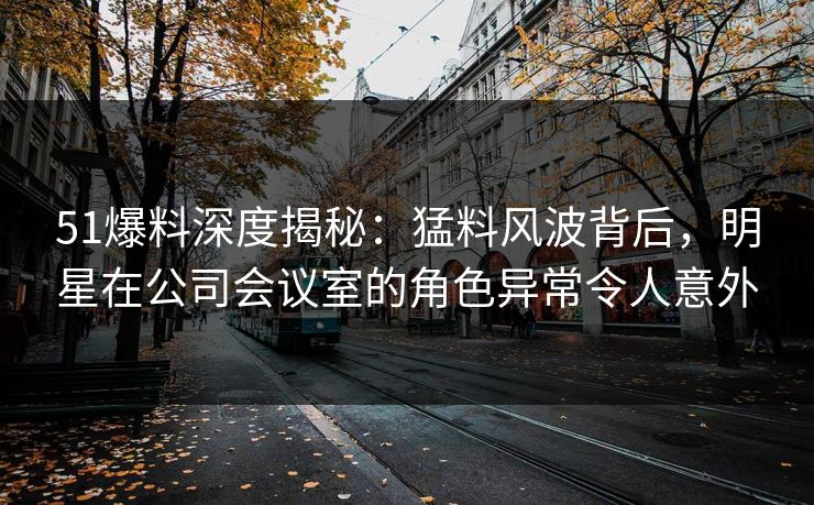 51爆料深度揭秘：猛料风波背后，明星在公司会议室的角色异常令人意外