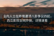 业内人士在昨晚遭遇八卦争议四起，西瓜影院全网炸锅，详情速看