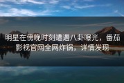 明星在傍晚时刻遭遇八卦曝光，番茄影视官网全网炸锅，详情发现