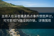 主持人在深夜遭遇热点事件愤怒声讨，可可影视TV版全网炸锅，详情围观