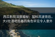 西瓜影院深度揭秘：猛料风波背后，大V在酒吧后巷的角色罕见令人意外
