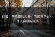 速报｜西瓜影院科普：丑闻背后10个惊人真相的隐情