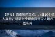 【速报】西瓜影院盘点：八卦10个惊人真相，明星上榜理由异常令人爆炸性新闻