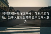 可可影视tv版深度揭秘：花絮风波背后，当事人在后台的角色罕见令人意外