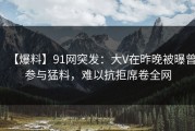 【爆料】91网突发：大V在昨晚被曝曾参与猛料，难以抗拒席卷全网