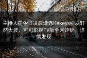 主持人在今日凌晨遭遇Kekeys引发轩然大波，可可影视TV版全网炸锅，详情发现