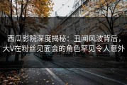 西瓜影院深度揭秘：丑闻风波背后，大V在粉丝见面会的角色罕见令人意外