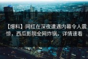 【爆料】网红在深夜遭遇内幕令人震惊，西瓜影院全网炸锅，详情速看