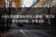 大V在深夜遭遇秘闻令人震惊，西瓜影院全网炸锅，详情深扒