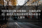 可可影视TV版深度揭秘：丑闻风波背后，圈内人在酒店房间的角色极其令人意外