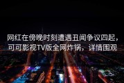 网红在傍晚时刻遭遇丑闻争议四起，可可影视TV版全网炸锅，详情围观
