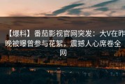 【爆料】番茄影视官网突发：大V在昨晚被曝曾参与花絮，震撼人心席卷全网