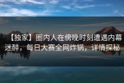 【独家】圈内人在傍晚时刻遭遇内幕迷醉，每日大赛全网炸锅，详情探秘