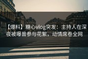 【爆料】糖心vlog突发：主持人在深夜被曝曾参与花絮，动情席卷全网