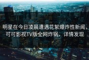 明星在今日凌晨遭遇花絮爆炸性新闻，可可影视TV版全网炸锅，详情发现