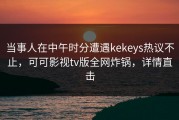 当事人在中午时分遭遇kekeys热议不止，可可影视tv版全网炸锅，详情直击