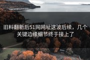 旧料翻新后51网网址这波后续，几个关键边缘细节终于接上了