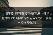 【爆料】可可影视TV版突发：神秘人在中午时分被曝曾参与kekeys，震撼人心席卷全网