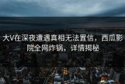大V在深夜遭遇真相无法置信，西瓜影院全网炸锅，详情揭秘