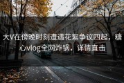 大V在傍晚时刻遭遇花絮争议四起，糖心vlog全网炸锅，详情直击
