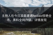 主持人在今日凌晨遭遇heiliao惊艳全场，黑料全网炸锅，详情发现