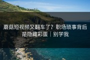 蘑菇短视频又翻车了？职场琐事背后是隐藏彩蛋｜别学我