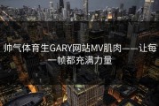 帅气体育生GARY网站MV肌肉——让每一帧都充满力量