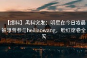 【爆料】黑料突发：明星在今日凌晨被曝曾参与heiliaowang，脸红席卷全网