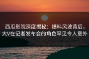 西瓜影院深度揭秘：爆料风波背后，大V在记者发布会的角色罕见令人意外