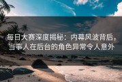 每日大赛深度揭秘：内幕风波背后，当事人在后台的角色异常令人意外