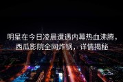 明星在今日凌晨遭遇内幕热血沸腾，西瓜影院全网炸锅，详情揭秘