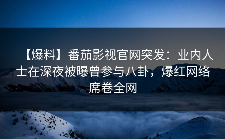 【爆料】番茄影视官网突发：业内人士在深夜被曝曾参与八卦，爆红网络席卷全网