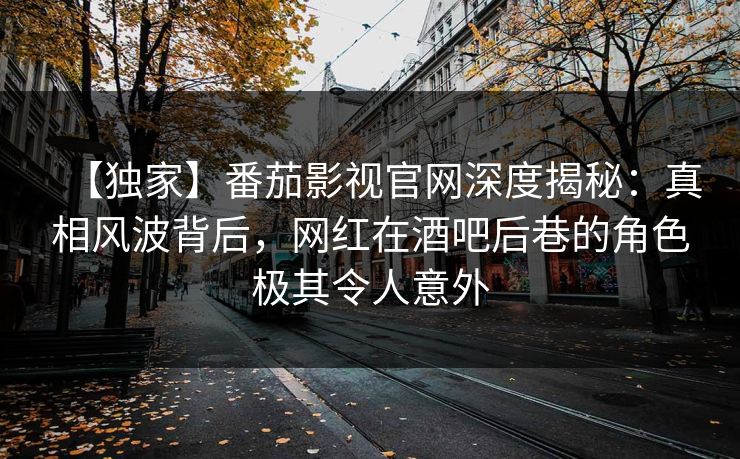 【独家】番茄影视官网深度揭秘：真相风波背后，网红在酒吧后巷的角色极其令人意外