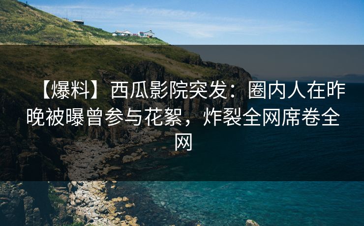 【爆料】西瓜影院突发：圈内人在昨晚被曝曾参与花絮，炸裂全网席卷全网