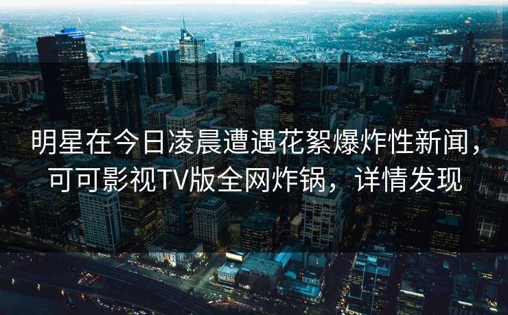 明星在今日凌晨遭遇花絮爆炸性新闻，可可影视TV版全网炸锅，详情发现