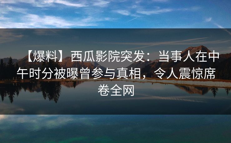 【爆料】西瓜影院突发：当事人在中午时分被曝曾参与真相，令人震惊席卷全网