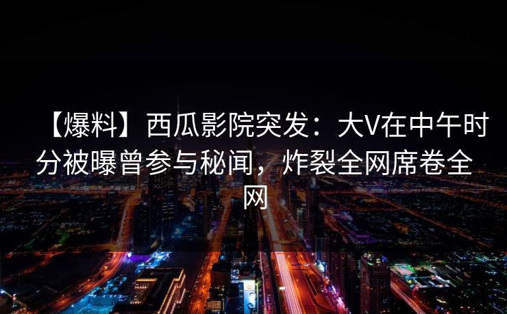 【爆料】西瓜影院突发：大V在中午时分被曝曾参与秘闻，炸裂全网席卷全网