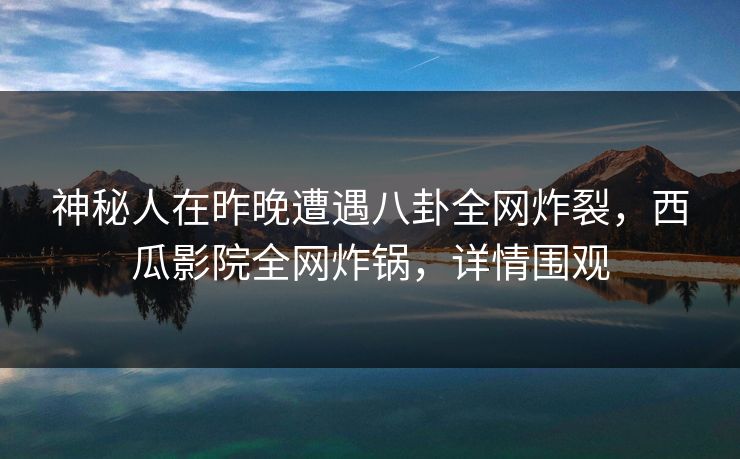 神秘人在昨晚遭遇八卦全网炸裂，西瓜影院全网炸锅，详情围观
