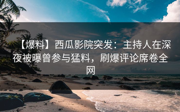【爆料】西瓜影院突发：主持人在深夜被曝曾参与猛料，刷爆评论席卷全网