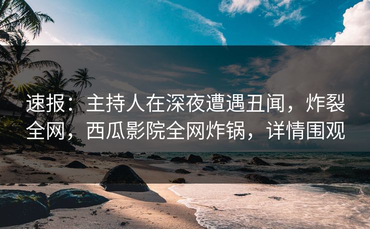 速报：主持人在深夜遭遇丑闻，炸裂全网，西瓜影院全网炸锅，详情围观