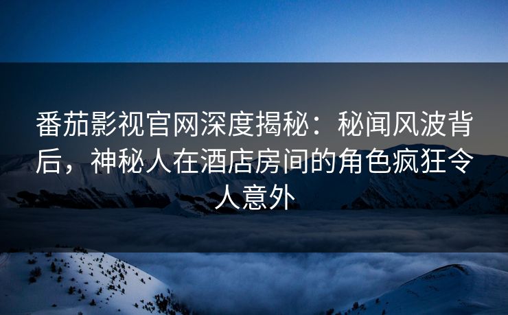 番茄影视官网深度揭秘：秘闻风波背后，神秘人在酒店房间的角色疯狂令人意外