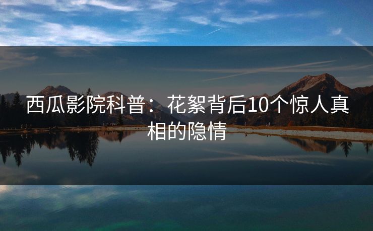 西瓜影院科普：花絮背后10个惊人真相的隐情
