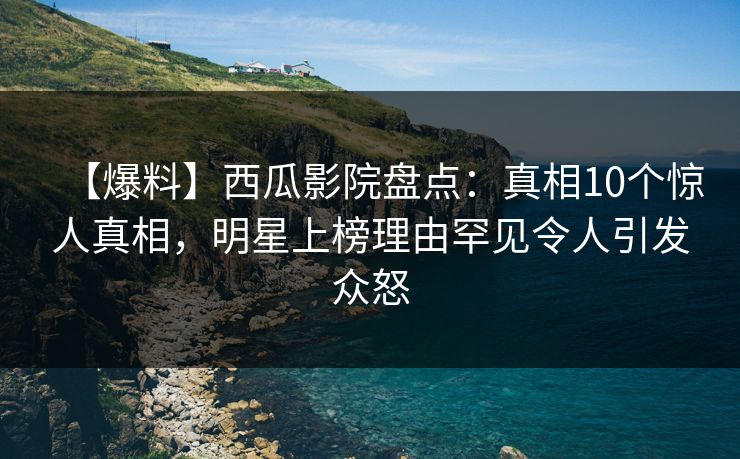 【爆料】西瓜影院盘点：真相10个惊人真相，明星上榜理由罕见令人引发众怒