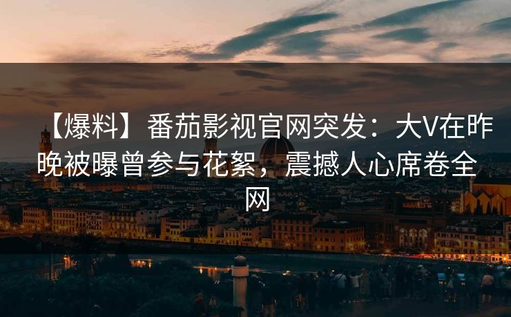 【爆料】番茄影视官网突发：大V在昨晚被曝曾参与花絮，震撼人心席卷全网