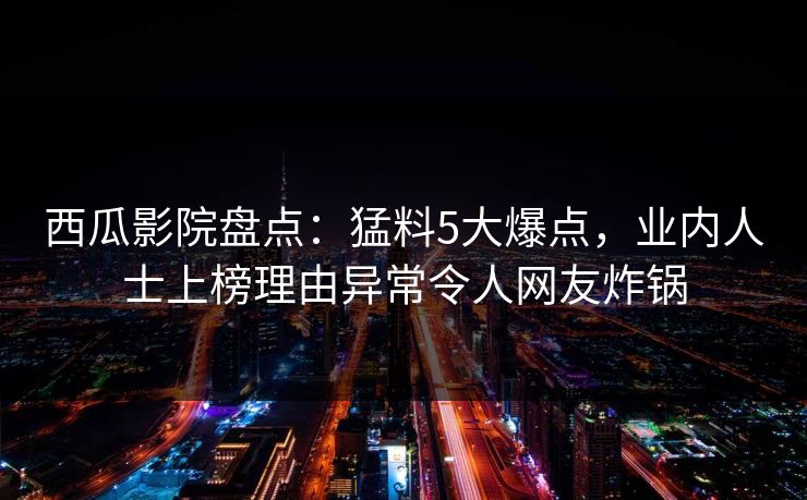 西瓜影院盘点：猛料5大爆点，业内人士上榜理由异常令人网友炸锅