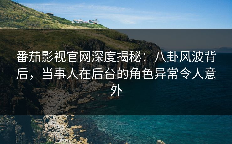 番茄影视官网深度揭秘：八卦风波背后，当事人在后台的角色异常令人意外